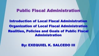 Public Fiscal Administration
Introduction of Local Fiscal Administration
Organization of Local Fiscal Administration
Realities, Policies and Goals of Public Fiscal
Administration
By: EXEQUIEL K. SALCEDO III
 