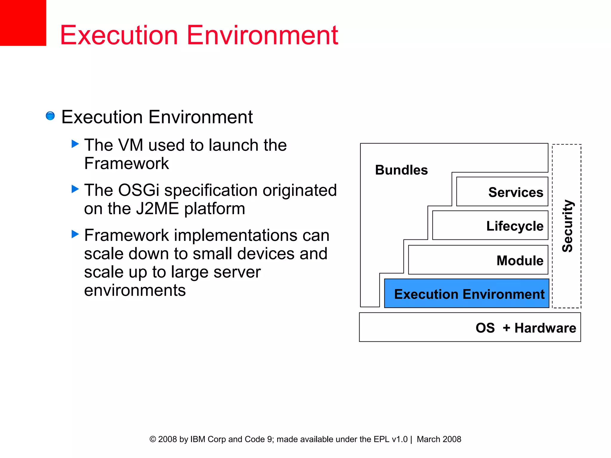 Execution Environment

Execution Environment
 The VM used to launch the
  Framework                                                      Bundles
 The  OSGi specification originated                                                       Services
  on the J2ME platform




                                                                                                       Security
                                                                                           Lifecycle
 Framework    implementations can
  scale down to small devices and                                                           Module
  scale up to large server
  environments                                                        Execution Environment

                                                                                          OS + Hardware




          © 2008 by IBM Corp and Code 9; made available under the EPL v1.0 | March 2008
 