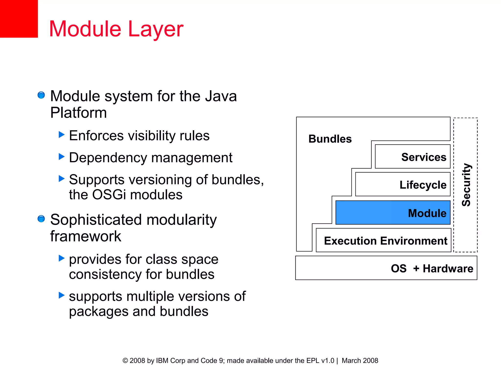 Module Layer

Module system for the Java
Platform
 Enforces    visibility rules                                      Bundles
 Dependency         management                                                               Services




                                                                                                          Security
 Supports versioning of bundles,                                                             Lifecycle
  the OSGi modules
                                                                                               Module
Sophisticated modularity
framework                                                                Execution Environment
 provides for class space
                                                                                             OS + Hardware
  consistency for bundles
 supportsmultiple versions of
  packages and bundles


             © 2008 by IBM Corp and Code 9; made available under the EPL v1.0 | March 2008
 
