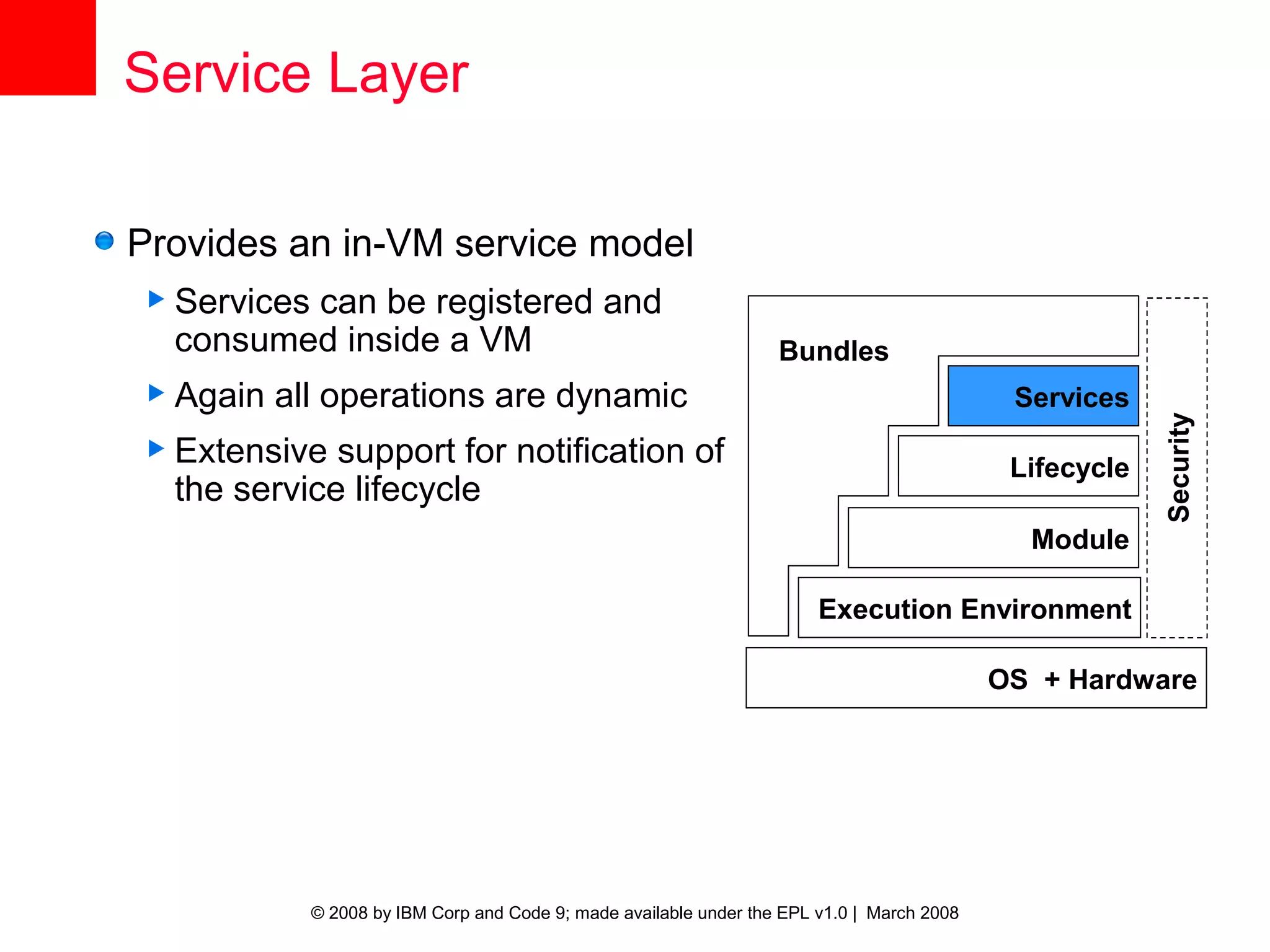 Service Layer

Provides an in-VM service model
 Services
         can be registered and
  consumed inside a VM                                              Bundles
 Again   all operations are dynamic                                                          Services




                                                                                                          Security
 Extensive  support for notification of                                                      Lifecycle
  the service lifecycle
                                                                                               Module

                                                                         Execution Environment

                                                                                             OS + Hardware




             © 2008 by IBM Corp and Code 9; made available under the EPL v1.0 | March 2008
 