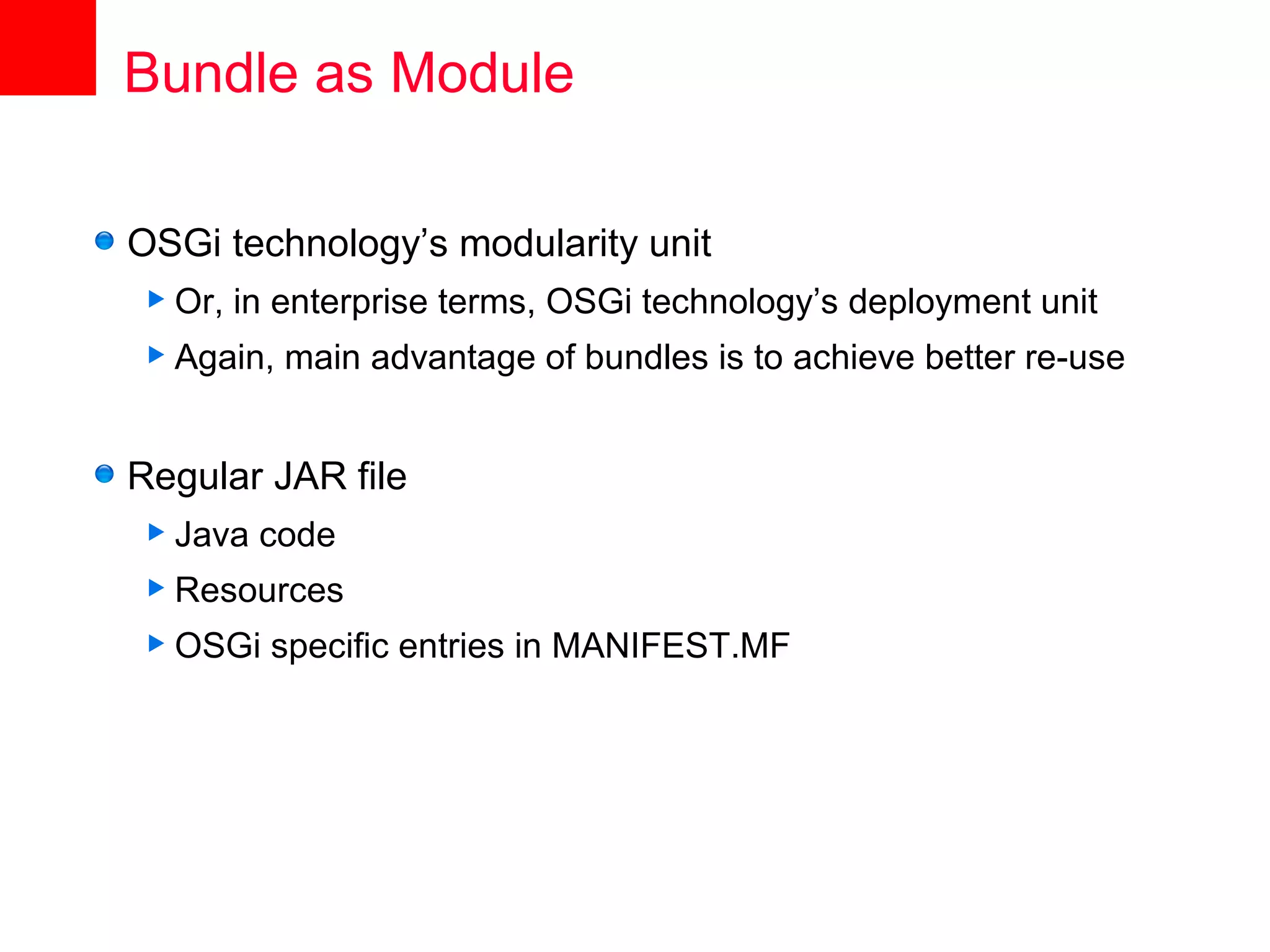 Bundle as Module

OSGi technology’s modularity unit
 Or,   in enterprise terms, OSGi technology’s deployment unit
 Again,   main advantage of bundles is to achieve better re-use


Regular JAR file
 Java   code
 Resources
 OSGi    specific entries in MANIFEST.MF
 