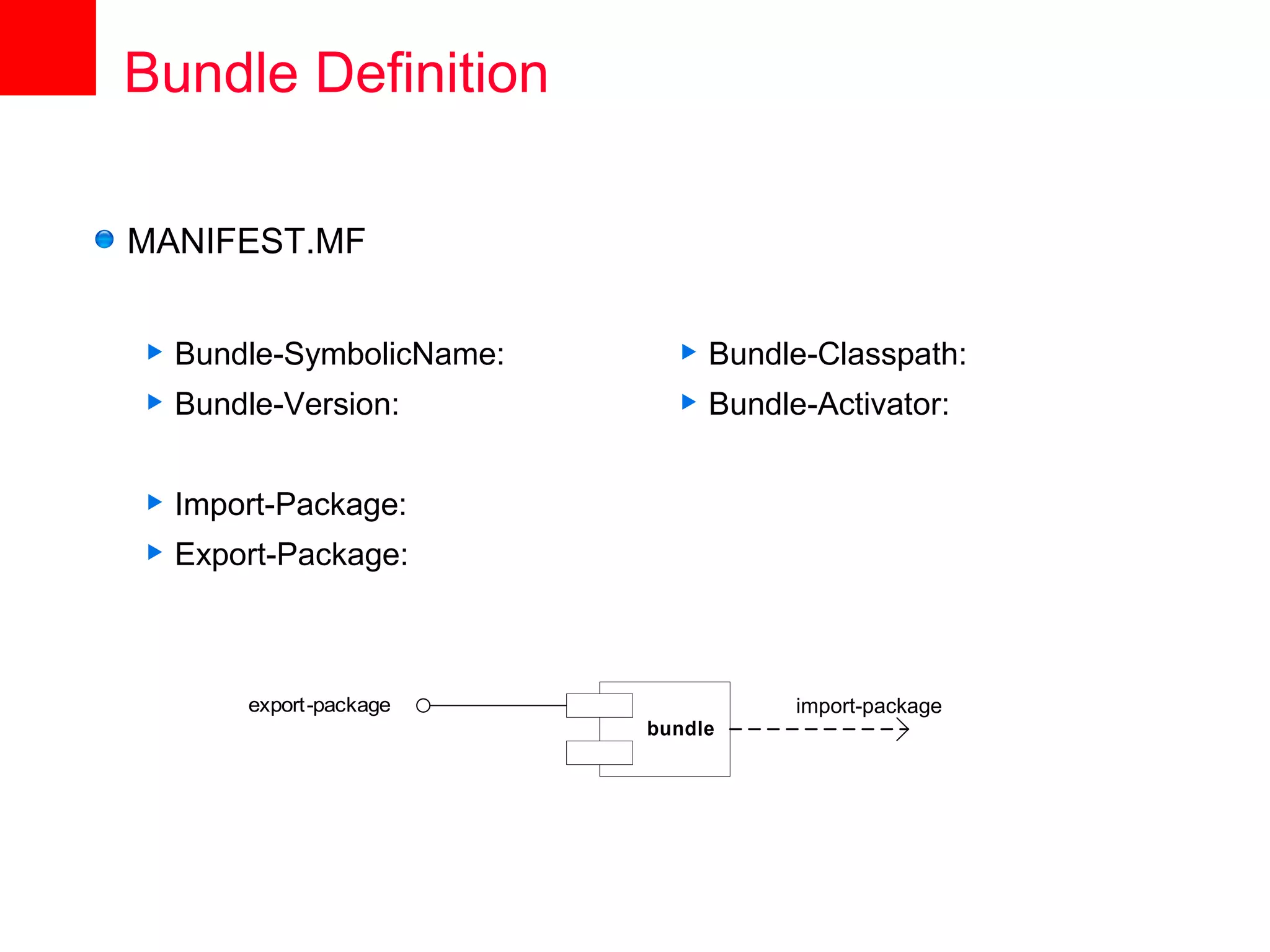 Bundle Definition

MANIFEST.MF


   Bundle-SymbolicName:        Bundle-Classpath:
   Bundle-Version:             Bundle-Activator:


   Import-Package:
   Export-Package:



        export-package                 import-package
                           bundle
 