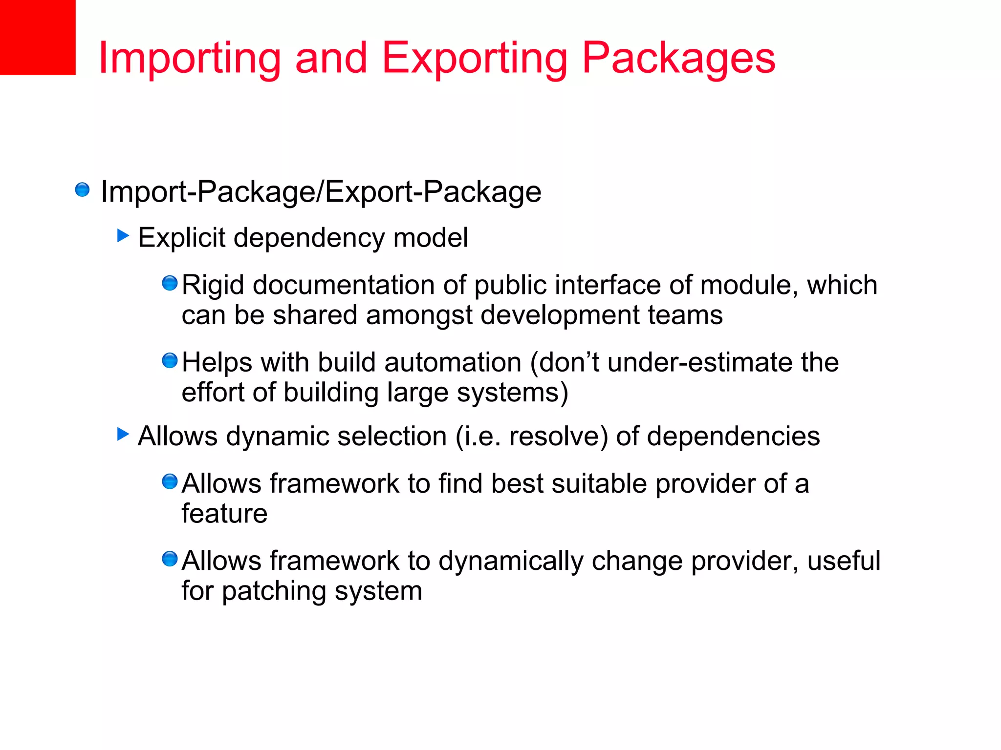 Importing and Exporting Packages

Import-Package/Export-Package
 Explicit   dependency model
      Rigid documentation of public interface of module, which
      can be shared amongst development teams
      Helps with build automation (don’t under-estimate the
      effort of building large systems)
 Allows     dynamic selection (i.e. resolve) of dependencies
      Allows framework to find best suitable provider of a
      feature
      Allows framework to dynamically change provider, useful
      for patching system
 