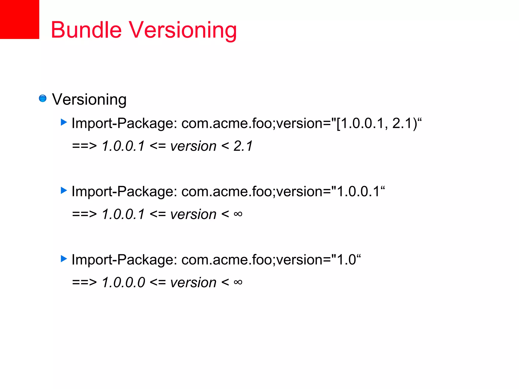 Bundle Versioning

Versioning
 Import-Package:   com.acme.foo;version="[1.0.0.1, 2.1)“
  ==> 1.0.0.1 <= version < 2.1


 Import-Package:   com.acme.foo;version="1.0.0.1“
  ==> 1.0.0.1 <= version < ∞


 Import-Package:   com.acme.foo;version="1.0“
  ==> 1.0.0.0 <= version < ∞
 