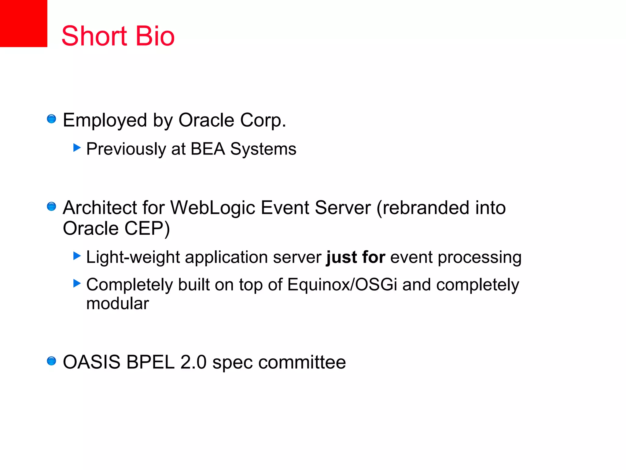 Short Bio

Employed by Oracle Corp.
 Previously   at BEA Systems


Architect for WebLogic Event Server (rebranded into
Oracle CEP)
 Light-weight   application server just for event processing
 Completely   built on top of Equinox/OSGi and completely
  modular


OASIS BPEL 2.0 spec committee
 