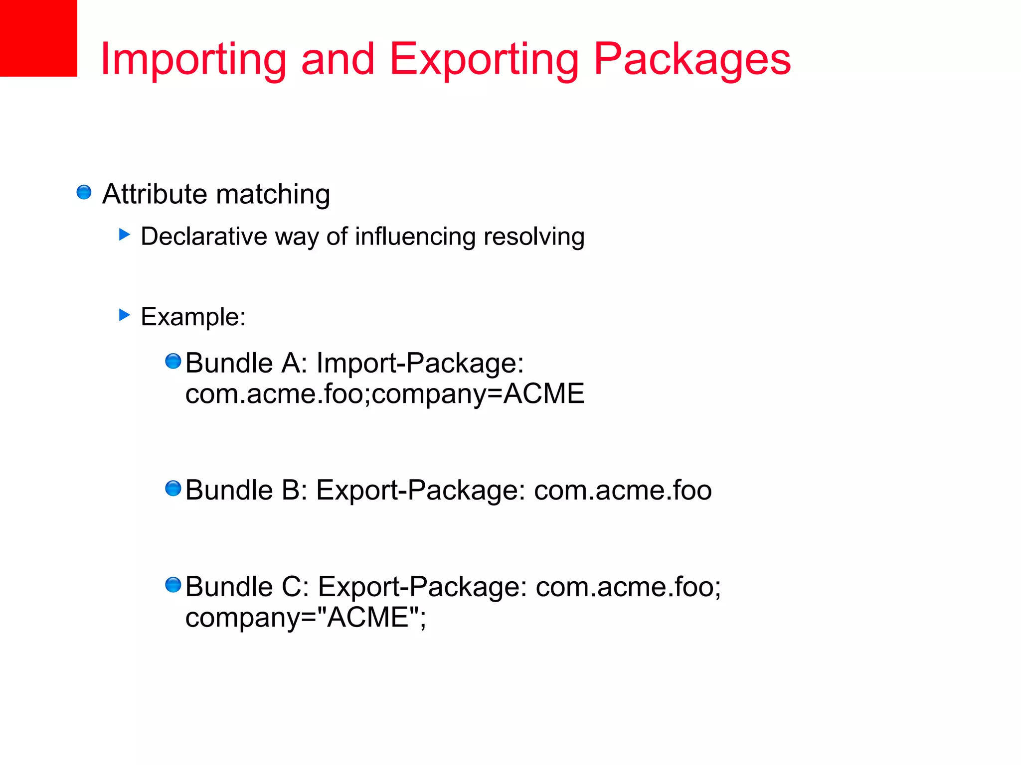 Importing and Exporting Packages

Attribute matching
    Declarative way of influencing resolving


    Example:
         Bundle A: Import-Package:
         com.acme.foo;company=ACME


         Bundle B: Export-Package: com.acme.foo


         Bundle C: Export-Package: com.acme.foo;
         company="ACME";
 