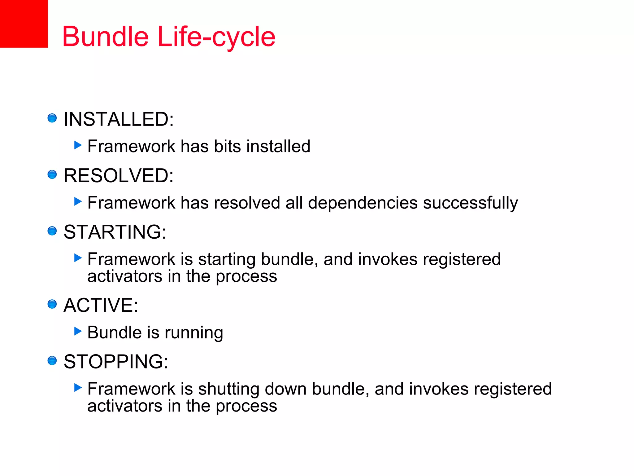 Bundle Life-cycle

INSTALLED:
 Framework    has bits installed
RESOLVED:
 Framework    has resolved all dependencies successfully
STARTING:
 Framework    is starting bundle, and invokes registered
  activators in the process
ACTIVE:
 Bundle   is running
STOPPING:
 Framework    is shutting down bundle, and invokes registered
  activators in the process
 