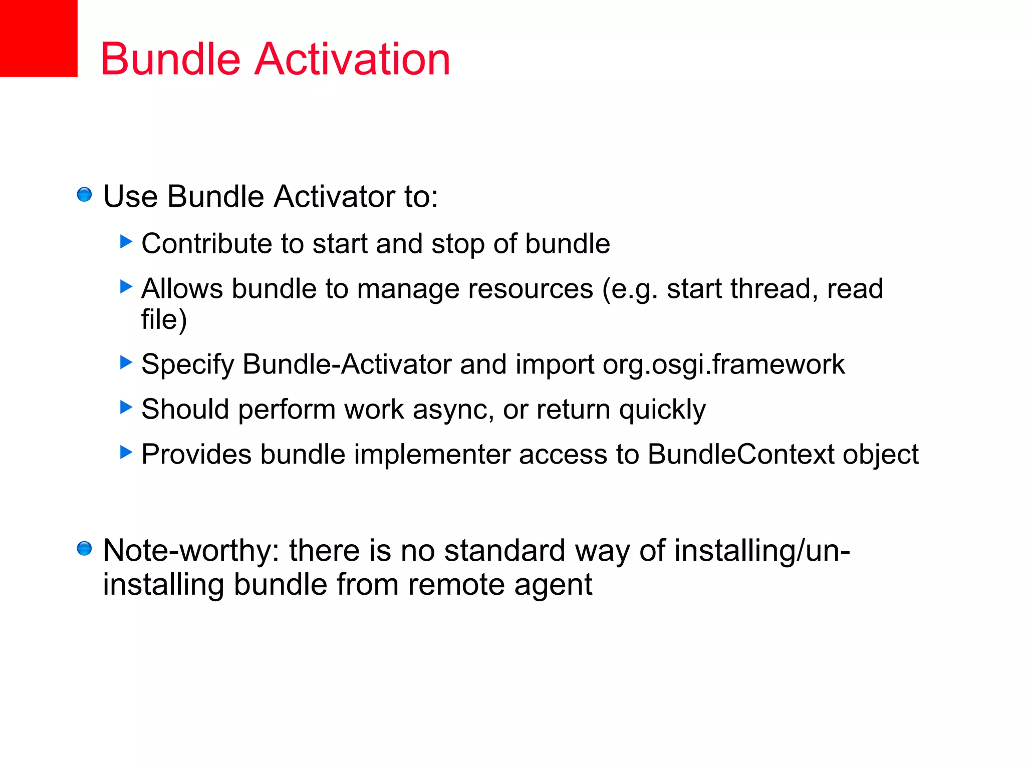 Bundle Activation

Use Bundle Activator to:
 Contribute   to start and stop of bundle
 Allows   bundle to manage resources (e.g. start thread, read
  file)
 Specify   Bundle-Activator and import org.osgi.framework
 Should    perform work async, or return quickly
 Provides   bundle implementer access to BundleContext object


Note-worthy: there is no standard way of installing/un-
installing bundle from remote agent
 
