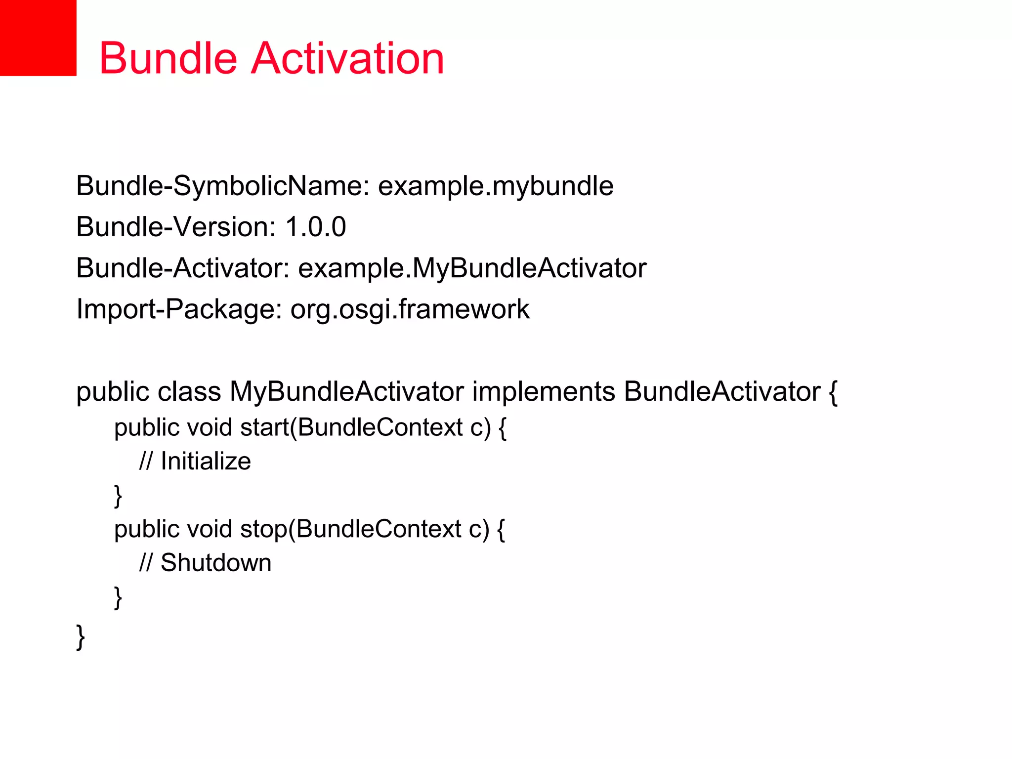 Bundle Activation

Bundle-SymbolicName: example.mybundle
Bundle-Version: 1.0.0
Bundle-Activator: example.MyBundleActivator
Import-Package: org.osgi.framework

public class MyBundleActivator implements BundleActivator {
    public void start(BundleContext c) {
      // Initialize
    }
    public void stop(BundleContext c) {
      // Shutdown
    }
}
 