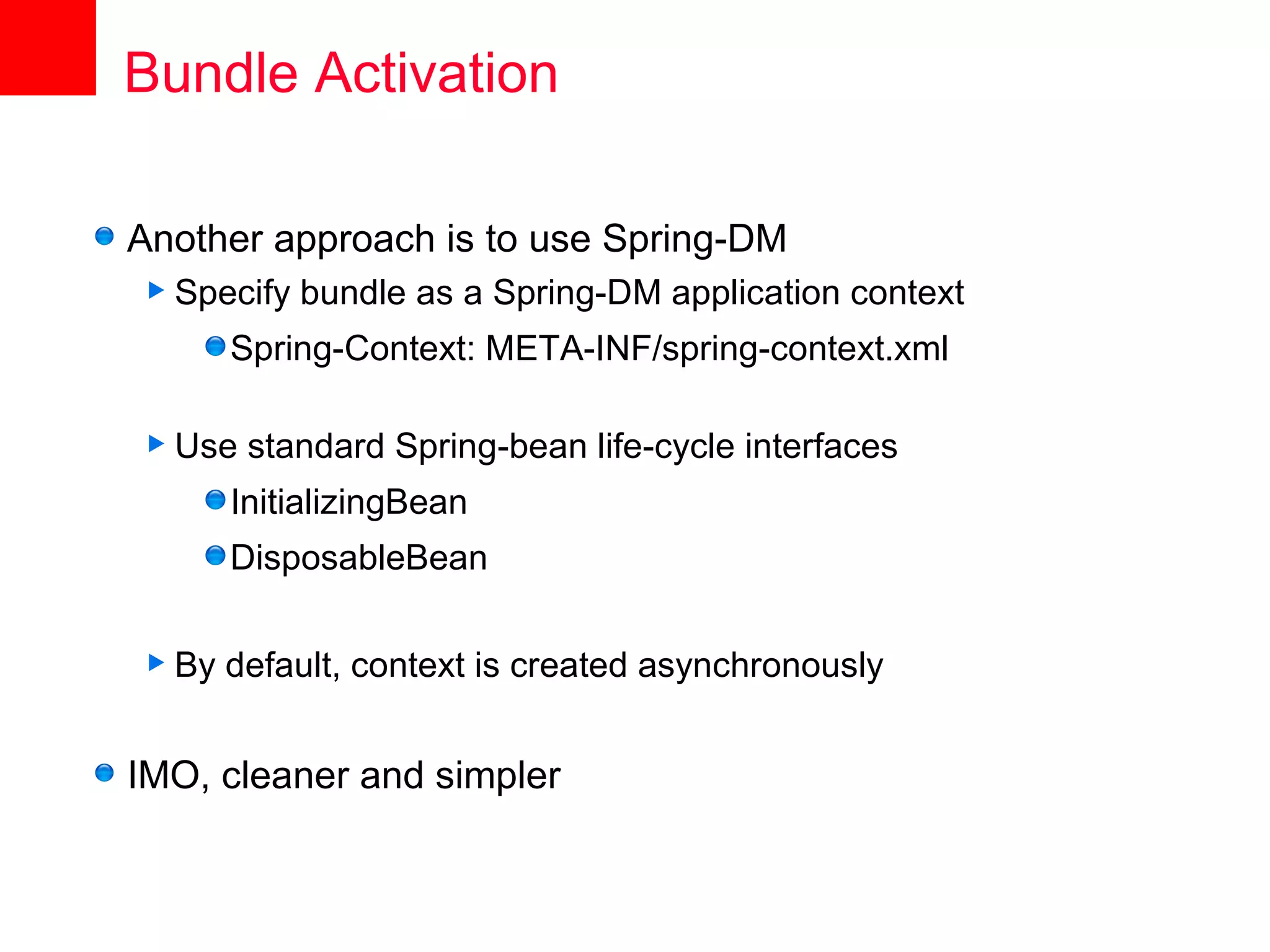Bundle Activation

Another approach is to use Spring-DM
 Specify   bundle as a Spring-DM application context
       Spring-Context: META-INF/spring-context.xml

 Use   standard Spring-bean life-cycle interfaces
       InitializingBean
       DisposableBean

 By   default, context is created asynchronously


IMO, cleaner and simpler
 