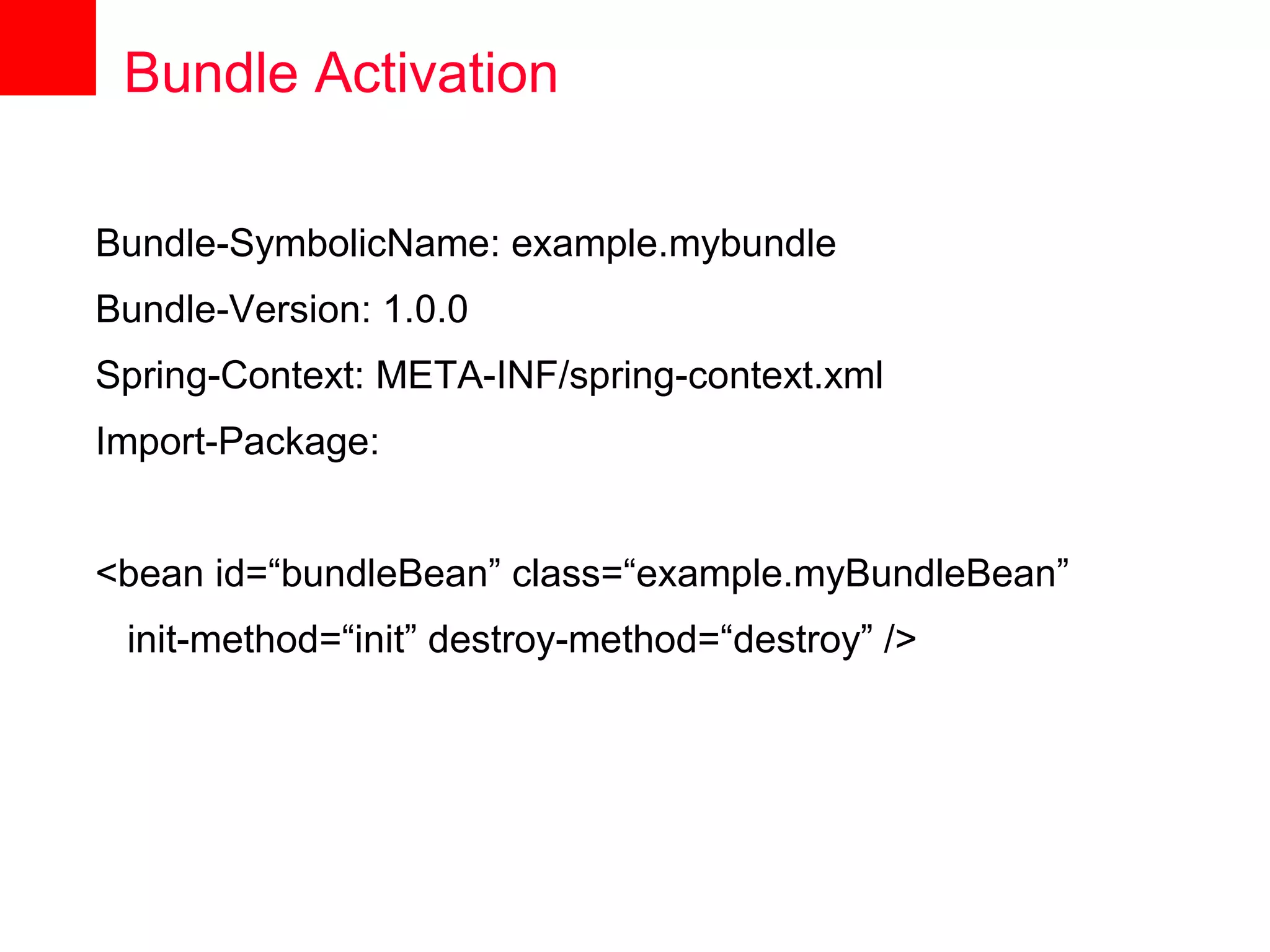 Bundle Activation

Bundle-SymbolicName: example.mybundle
Bundle-Version: 1.0.0
Spring-Context: META-INF/spring-context.xml
Import-Package:


<bean id=“bundleBean” class=“example.myBundleBean”
 init-method=“init” destroy-method=“destroy” />
 