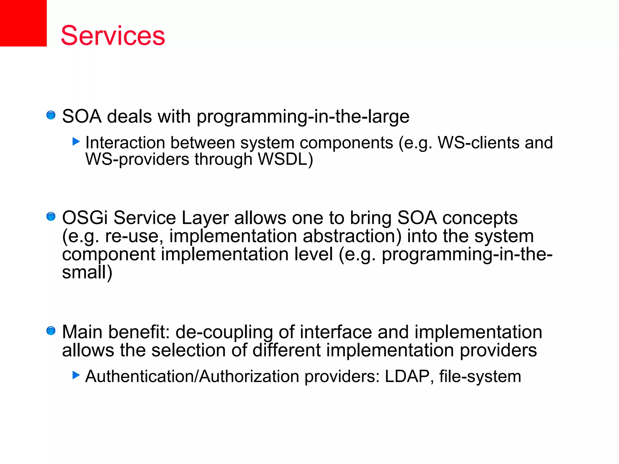 Services

SOA deals with programming-in-the-large
 Interaction
           between system components (e.g. WS-clients and
  WS-providers through WSDL)


OSGi Service Layer allows one to bring SOA concepts
(e.g. re-use, implementation abstraction) into the system
component implementation level (e.g. programming-in-the-
small)


Main benefit: de-coupling of interface and implementation
allows the selection of different implementation providers
 Authentication/Authorization   providers: LDAP, file-system
 