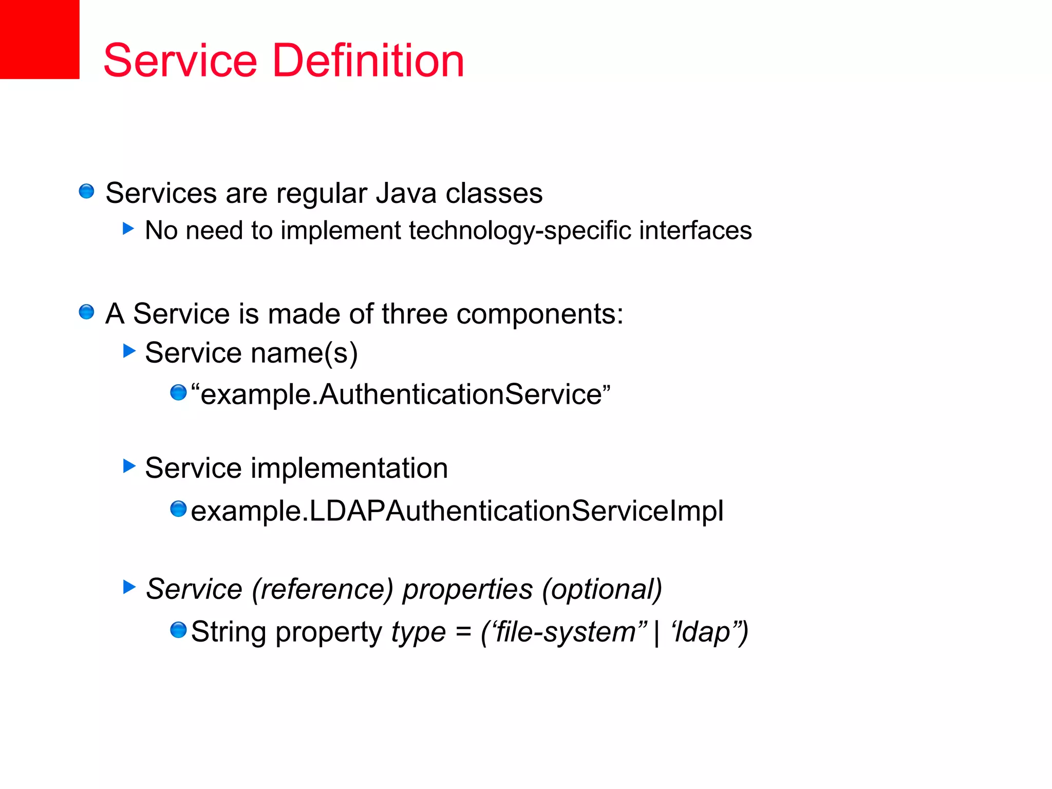 Service Definition

Services are regular Java classes
   No need to implement technology-specific interfaces


A Service is made of three components:
  Service name(s)
      “example.AuthenticationService”

 Service  implementation
       example.LDAPAuthenticationServiceImpl

 Service   (reference) properties (optional)
       String property type = (‘file-system” | ‘ldap”)
 