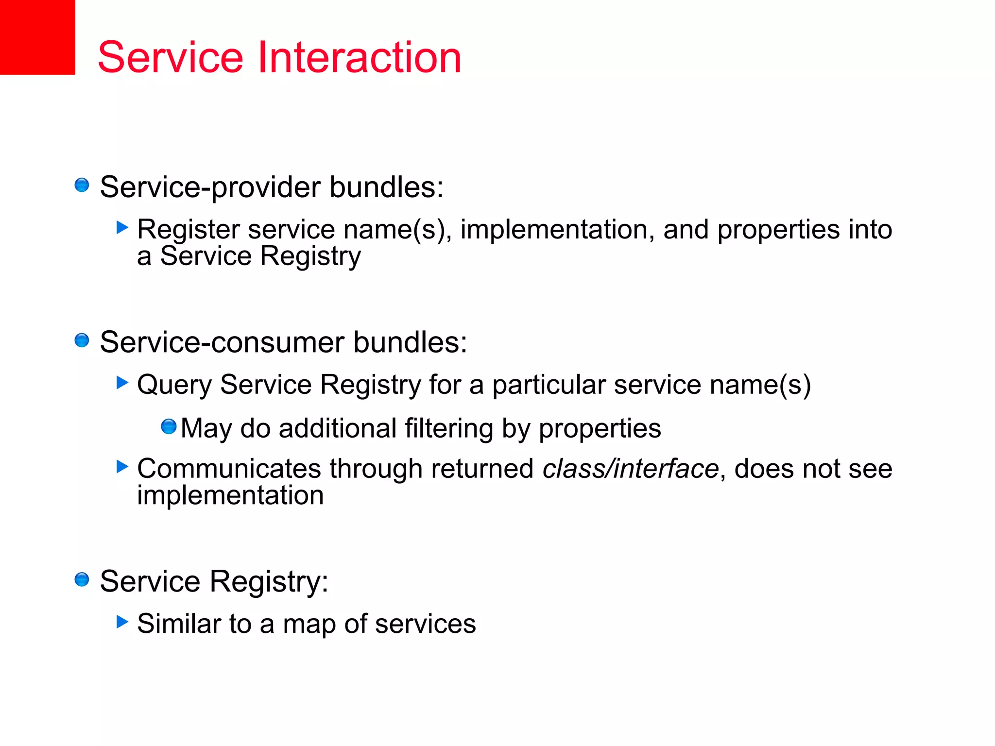 Service Interaction

Service-provider bundles:
 Register service name(s), implementation, and properties into
  a Service Registry


Service-consumer bundles:
 Query   Service Registry for a particular service name(s)
     May do additional filtering by properties
 Communicates through returned class/interface, does not see
  implementation


Service Registry:
 Similar   to a map of services
 