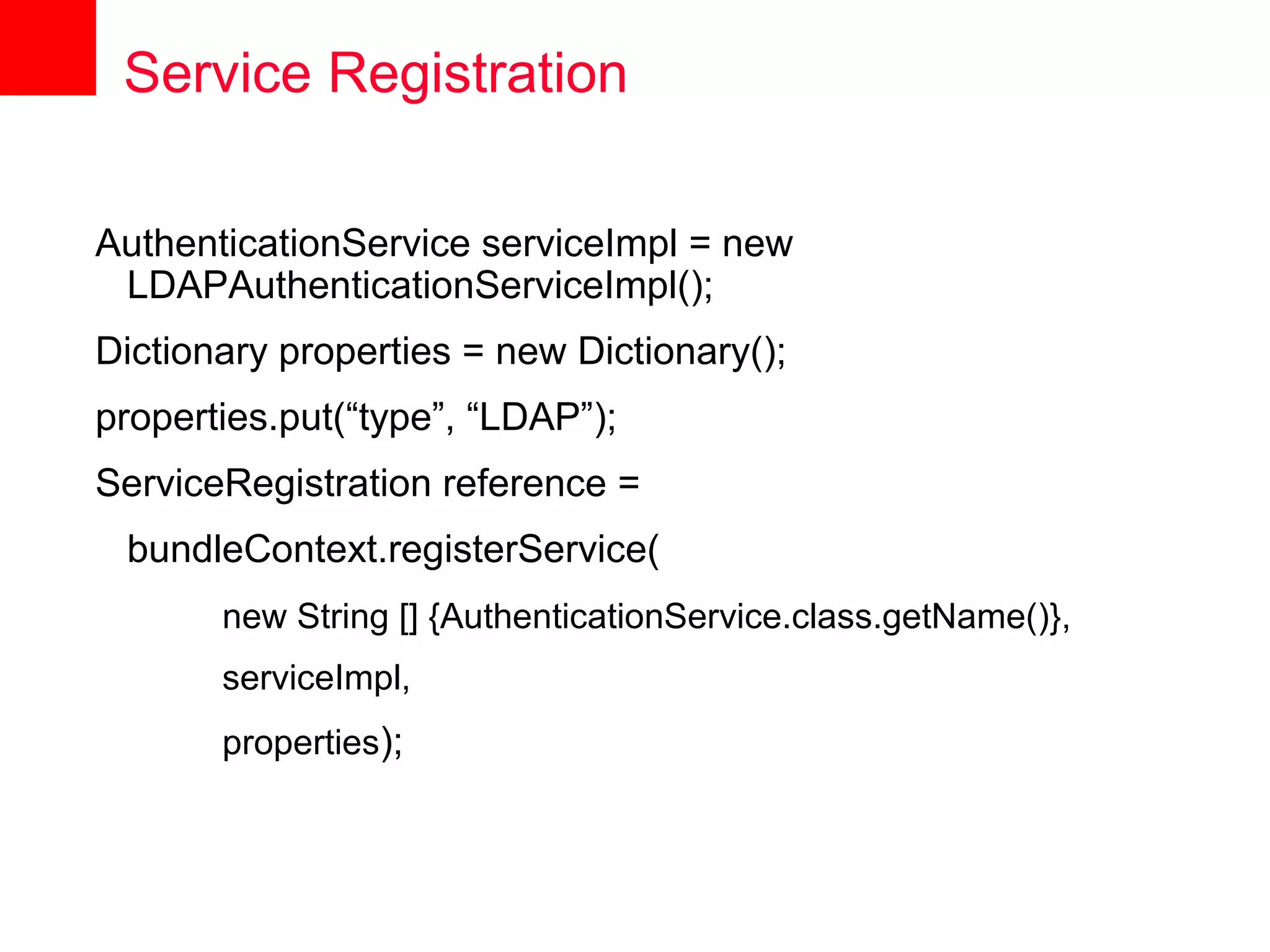Service Registration

AuthenticationService serviceImpl = new
 LDAPAuthenticationServiceImpl();
Dictionary properties = new Dictionary();
properties.put(“type”, “LDAP”);
ServiceRegistration reference =
 bundleContext.registerService(
       new String [] {AuthenticationService.class.getName()},
       serviceImpl,
       properties);
 