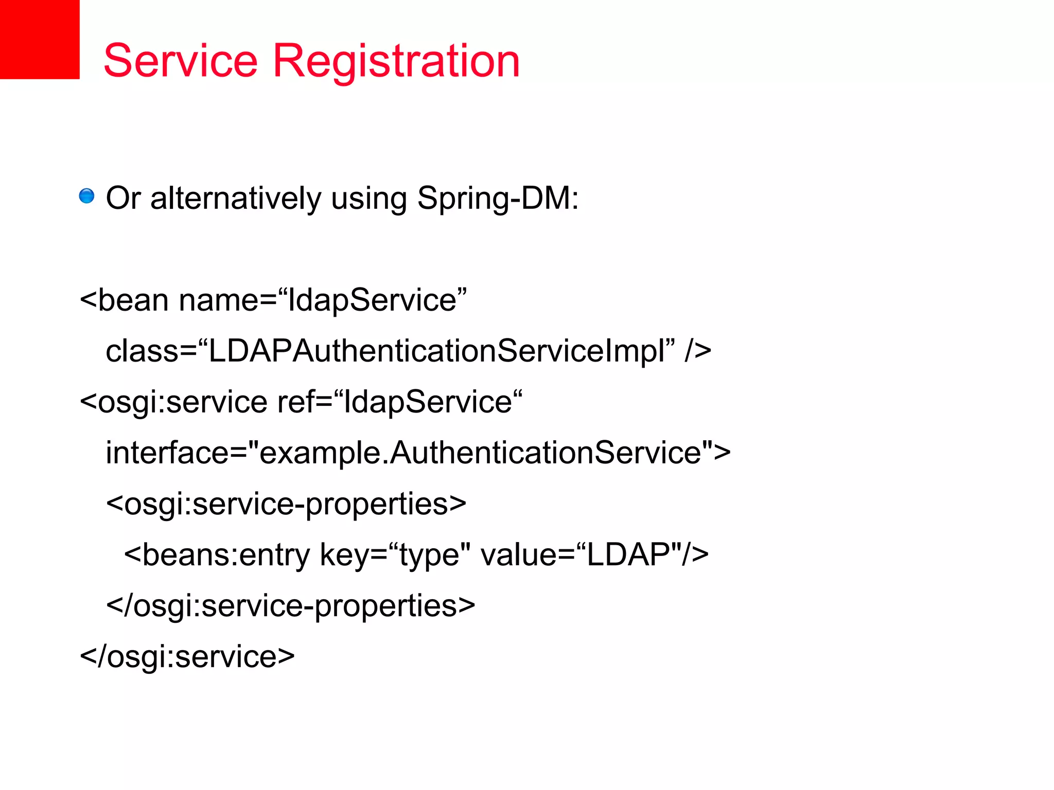 Service Registration

 Or alternatively using Spring-DM:


<bean name=“ldapService”
 class=“LDAPAuthenticationServiceImpl” />
<osgi:service ref=“ldapService“
 interface="example.AuthenticationService">
 <osgi:service-properties>
   <beans:entry key=“type" value=“LDAP"/>
 </osgi:service-properties>
</osgi:service>
 