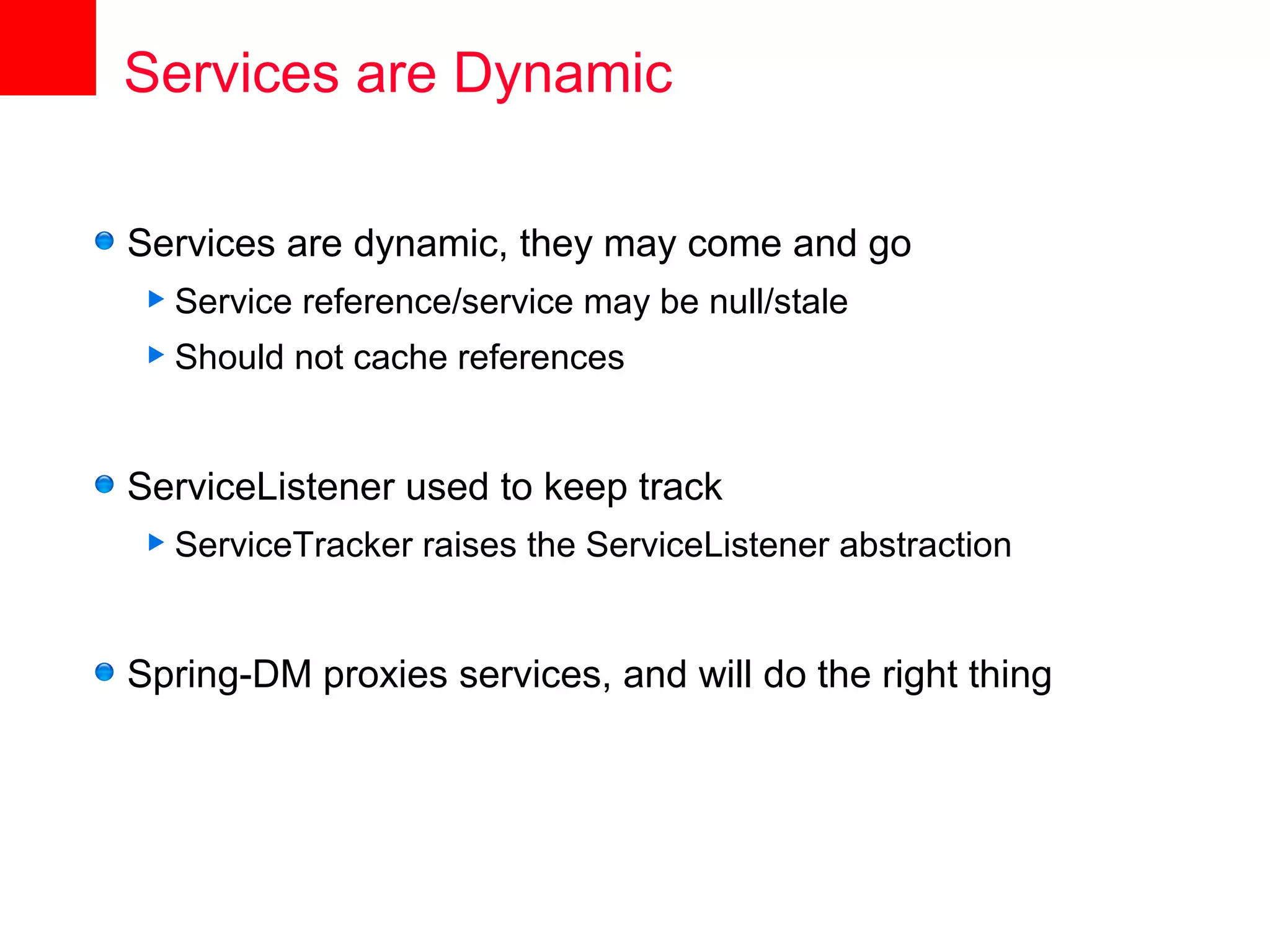 Services are Dynamic

Services are dynamic, they may come and go
 Service   reference/service may be null/stale
 Should    not cache references


ServiceListener used to keep track
 ServiceTracker   raises the ServiceListener abstraction


Spring-DM proxies services, and will do the right thing
 