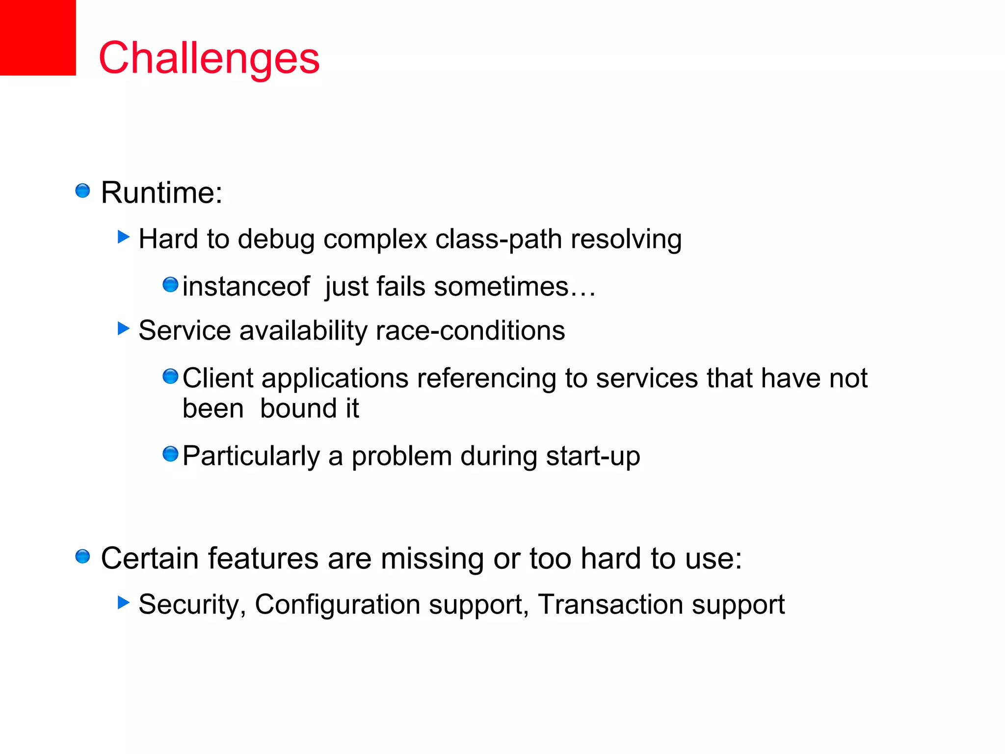 Challenges

Runtime:
 Hard   to debug complex class-path resolving
      instanceof just fails sometimes…
 Service   availability race-conditions
      Client applications referencing to services that have not
      been bound it
      Particularly a problem during start-up


Certain features are missing or too hard to use:
 Security,   Configuration support, Transaction support
 
