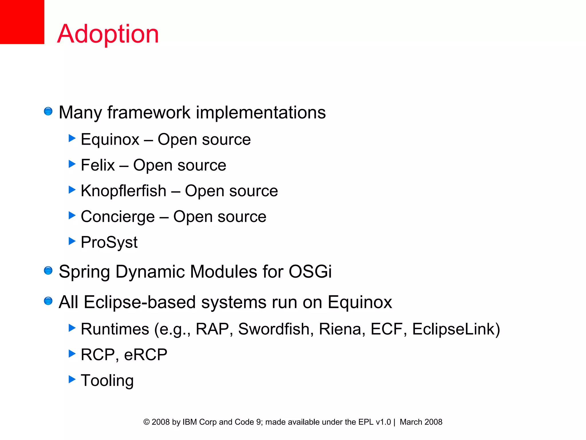 Adoption

Many framework implementations
 Equinox   – Open source
 Felix   – Open source
 Knopflerfish     – Open source
 Concierge     – Open source
 ProSyst

Spring Dynamic Modules for OSGi
All Eclipse-based systems run on Equinox
 Runtimes    (e.g., RAP, Swordfish, Riena, ECF, EclipseLink)
 RCP,    eRCP
 Tooling


            © 2008 by IBM Corp and Code 9; made available under the EPL v1.0 | March 2008
 