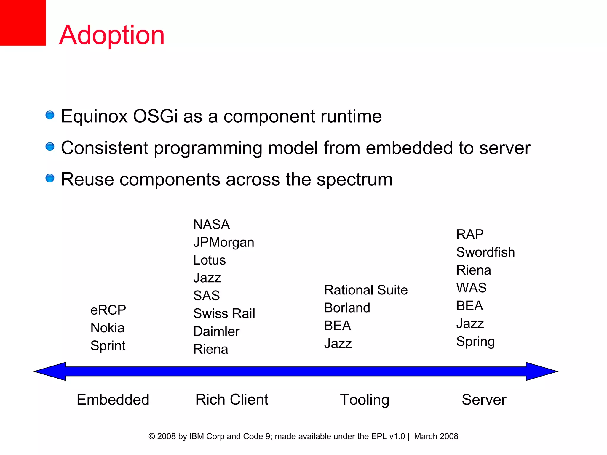 Adoption

Equinox OSGi as a component runtime
Consistent programming model from embedded to server
Reuse components across the spectrum

                       NASA
                                                                                        RAP
                       JPMorgan
                                                                                        Swordfish
                       Lotus
                                                                                        Riena
                       Jazz
                                                       Rational Suite                   WAS
                       SAS
   eRCP                                                Borland                          BEA
                       Swiss Rail
   Nokia                                               BEA                              Jazz
                       Daimler
   Sprint                                              Jazz                             Spring
                       Riena


 Embedded              Rich Client                         Tooling                          Server

            © 2008 by IBM Corp and Code 9; made available under the EPL v1.0 | March 2008
 
