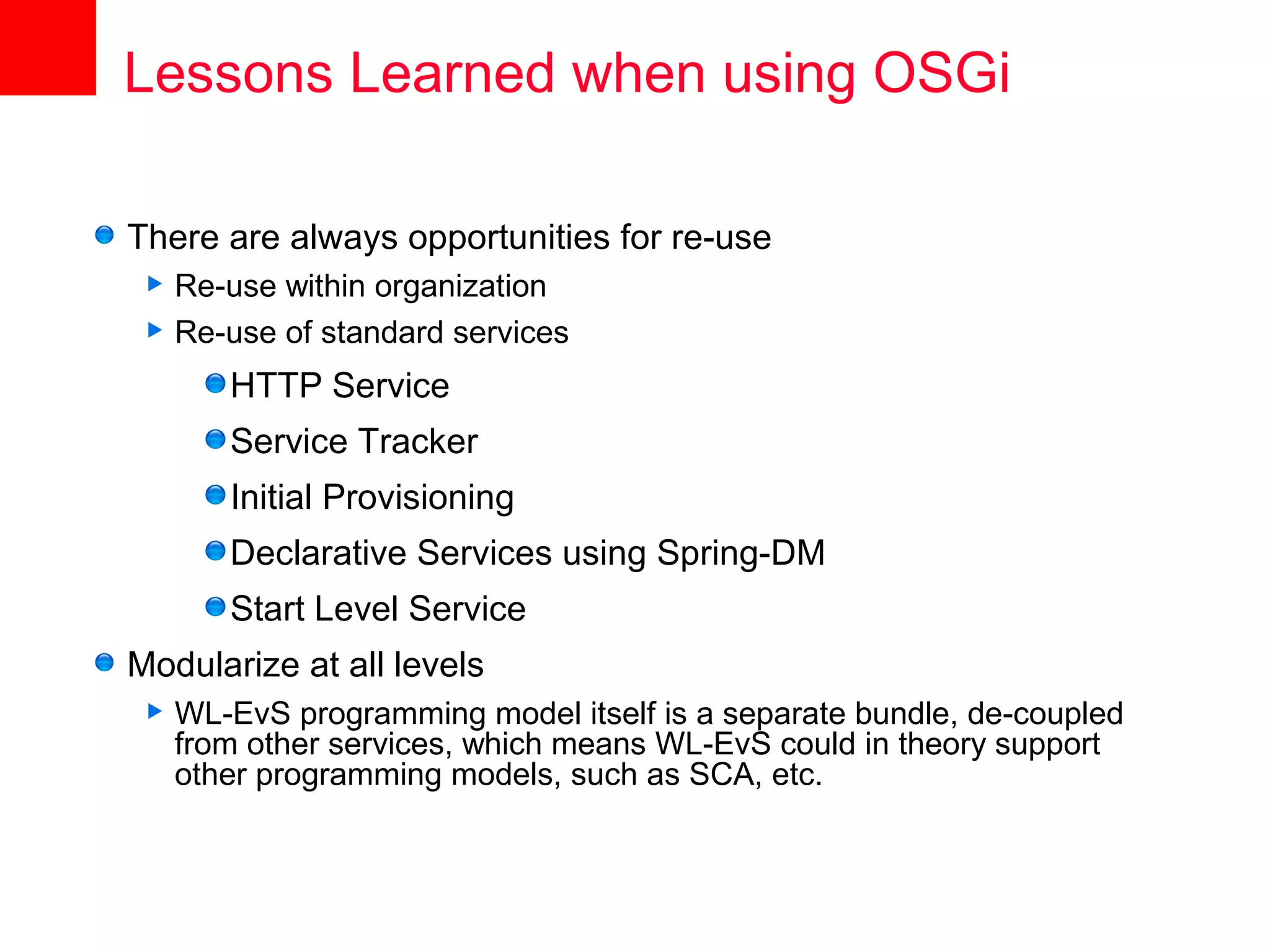 Lessons Learned when using OSGi

There are always opportunities for re-use
  Re-use within organization
  Re-use of standard services

        HTTP Service
        Service Tracker
        Initial Provisioning
        Declarative Services using Spring-DM
        Start Level Service
Modularize at all levels
    WL-EvS programming model itself is a separate bundle, de-coupled
     from other services, which means WL-EvS could in theory support
     other programming models, such as SCA, etc.
 