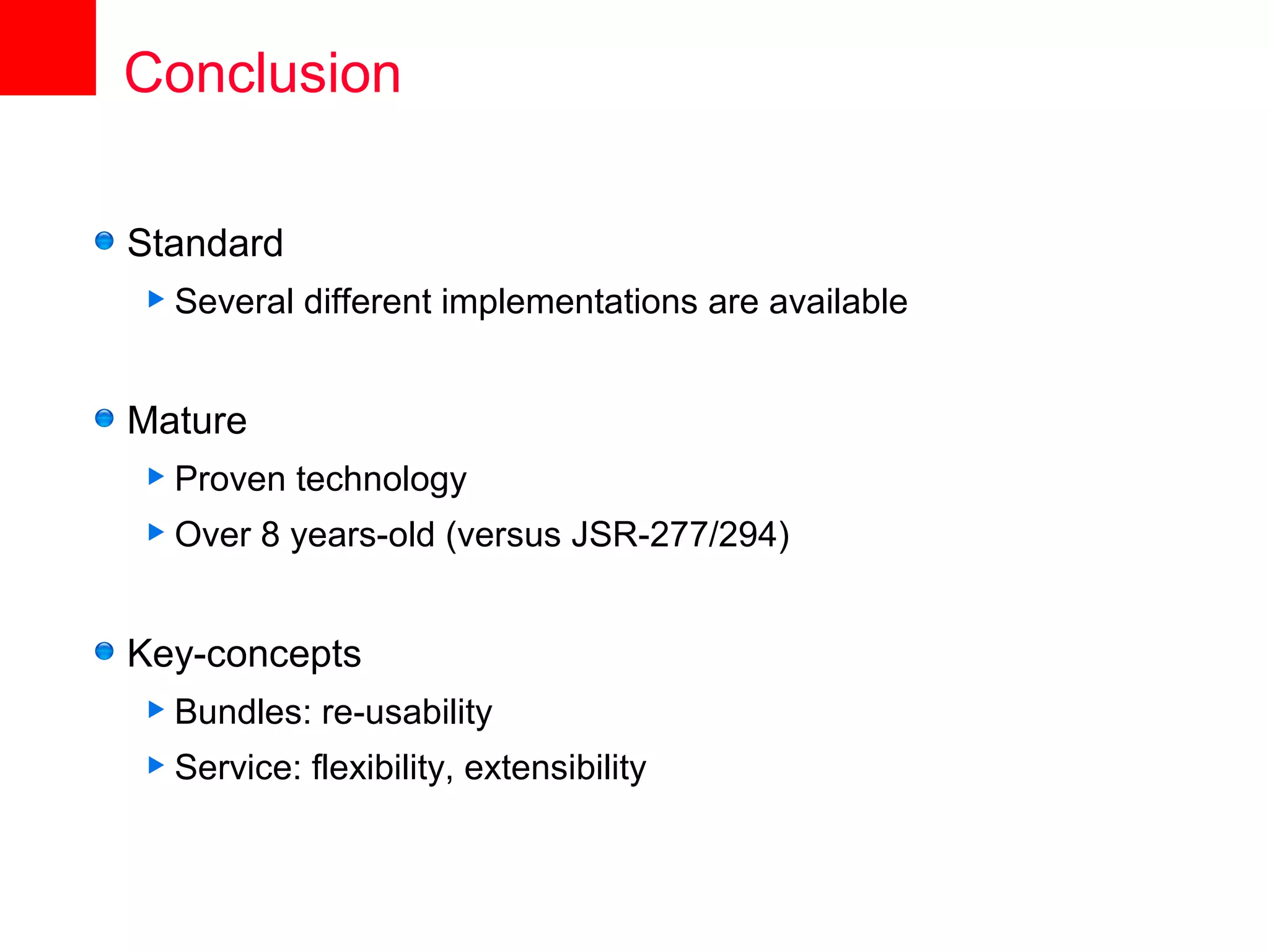 Conclusion

Standard
 Several    different implementations are available


Mature
 Proven    technology
 Over   8 years-old (versus JSR-277/294)


Key-concepts
 Bundles:    re-usability
 Service:   flexibility, extensibility
 