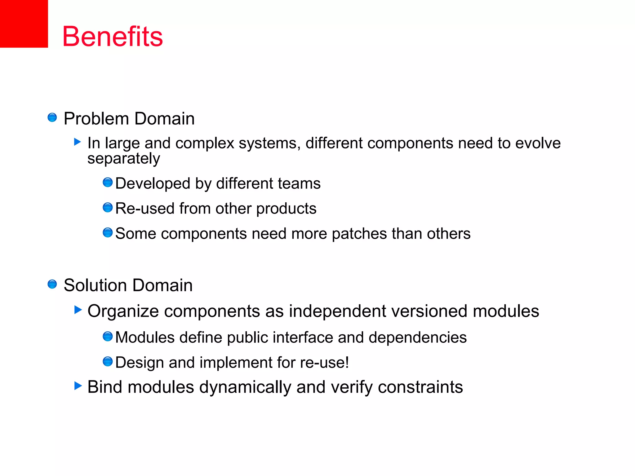 Benefits

Problem Domain
   In large and complex systems, different components need to evolve
    separately
       Developed by different teams
       Re-used from other products
       Some components need more patches than others


Solution Domain
  Organize components as independent versioned modules
       Modules define public interface and dependencies
       Design and implement for re-use!
 Bind   modules dynamically and verify constraints
 