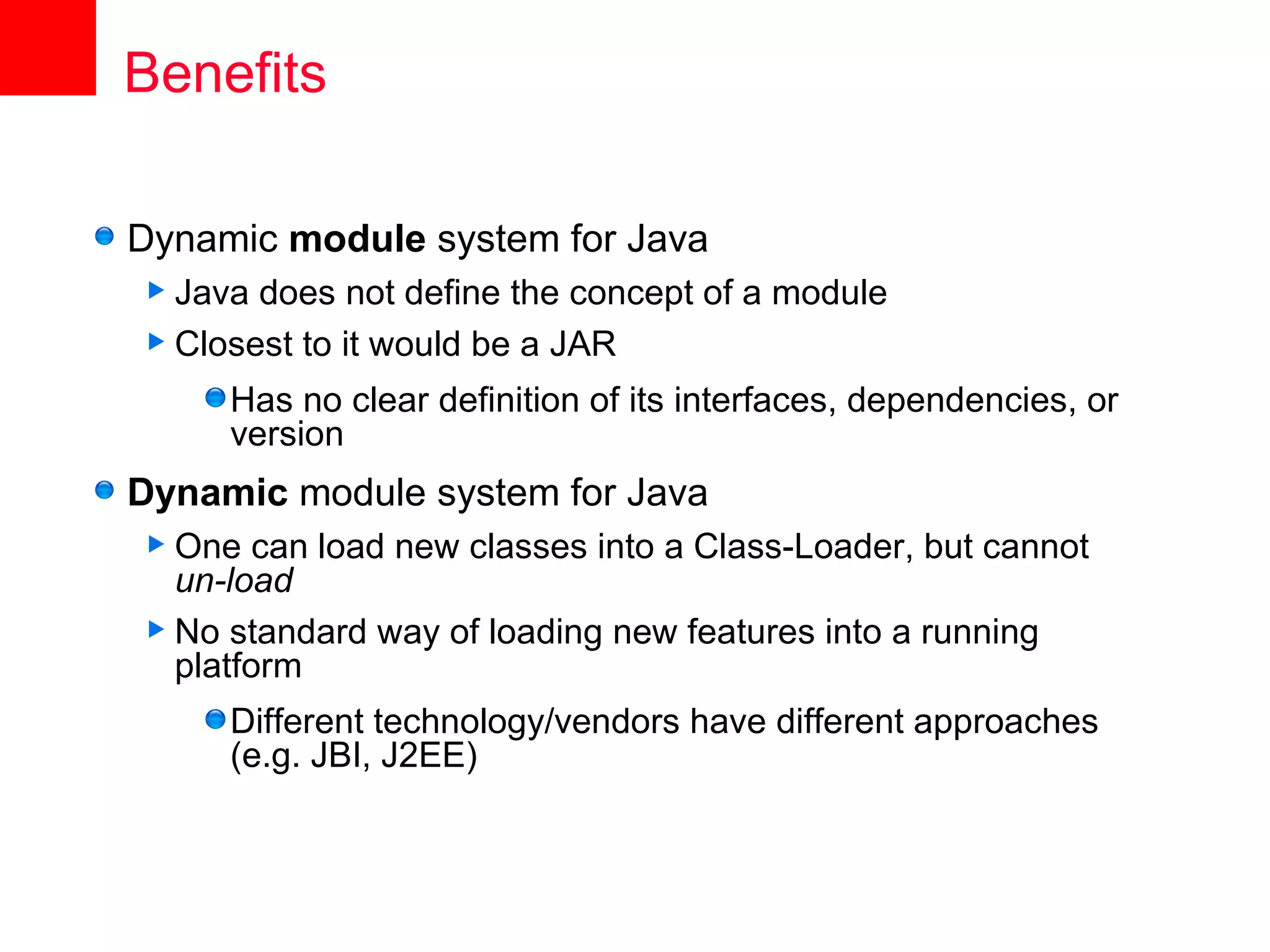 Benefits

Dynamic module system for Java
 Java does not define the concept of a module
 Closest to it would be a JAR

     Has no clear definition of its interfaces, dependencies, or
     version
Dynamic module system for Java
 One   can load new classes into a Class-Loader, but cannot
  un-load
 No standard way of loading new features into a running
  platform
     Different technology/vendors have different approaches
     (e.g. JBI, J2EE)
 