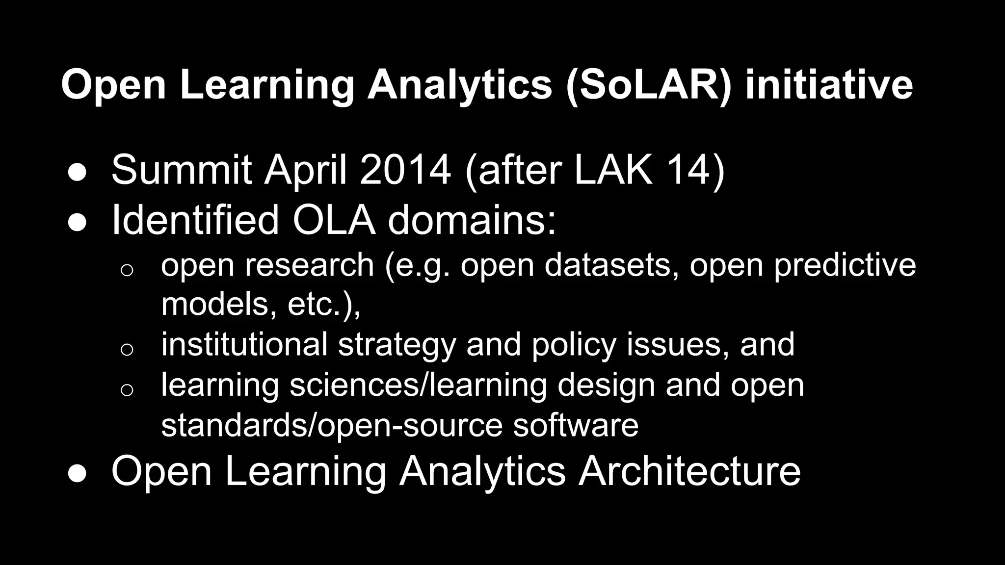 Open Learning Analytics (SoLAR) initiative
●  Summit April 2014 (after LAK 14)
●  Identified OLA domains:
o  open research (e.g. open datasets, open predictive
models, etc.),
o  institutional strategy and policy issues, and
o  learning sciences/learning design and open
standards/open-source software
●  Open Learning Analytics Architecture
 