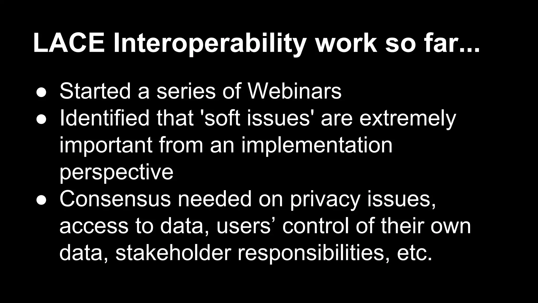 LACE Interoperability work so far...
●  Started a series of Webinars
●  Identified that 'soft issues' are extremely
important from an implementation
perspective
●  Consensus needed on privacy issues,
access to data, users’ control of their own
data, stakeholder responsibilities, etc.
 