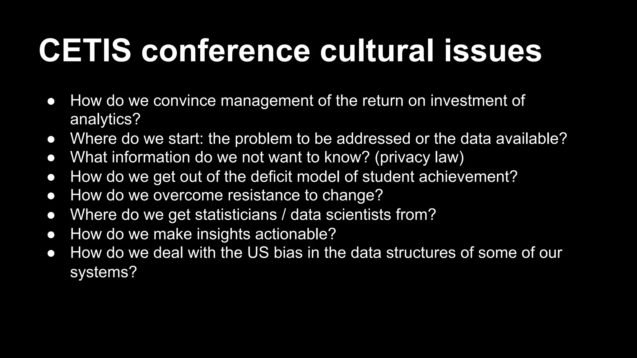 CETIS conference cultural issues
●  How do we convince management of the return on investment of
analytics?
●  Where do we start: the problem to be addressed or the data available?
●  What information do we not want to know? (privacy law)
●  How do we get out of the deficit model of student achievement?
●  How do we overcome resistance to change?
●  Where do we get statisticians / data scientists from?
●  How do we make insights actionable?
●  How do we deal with the US bias in the data structures of some of our
systems?
 