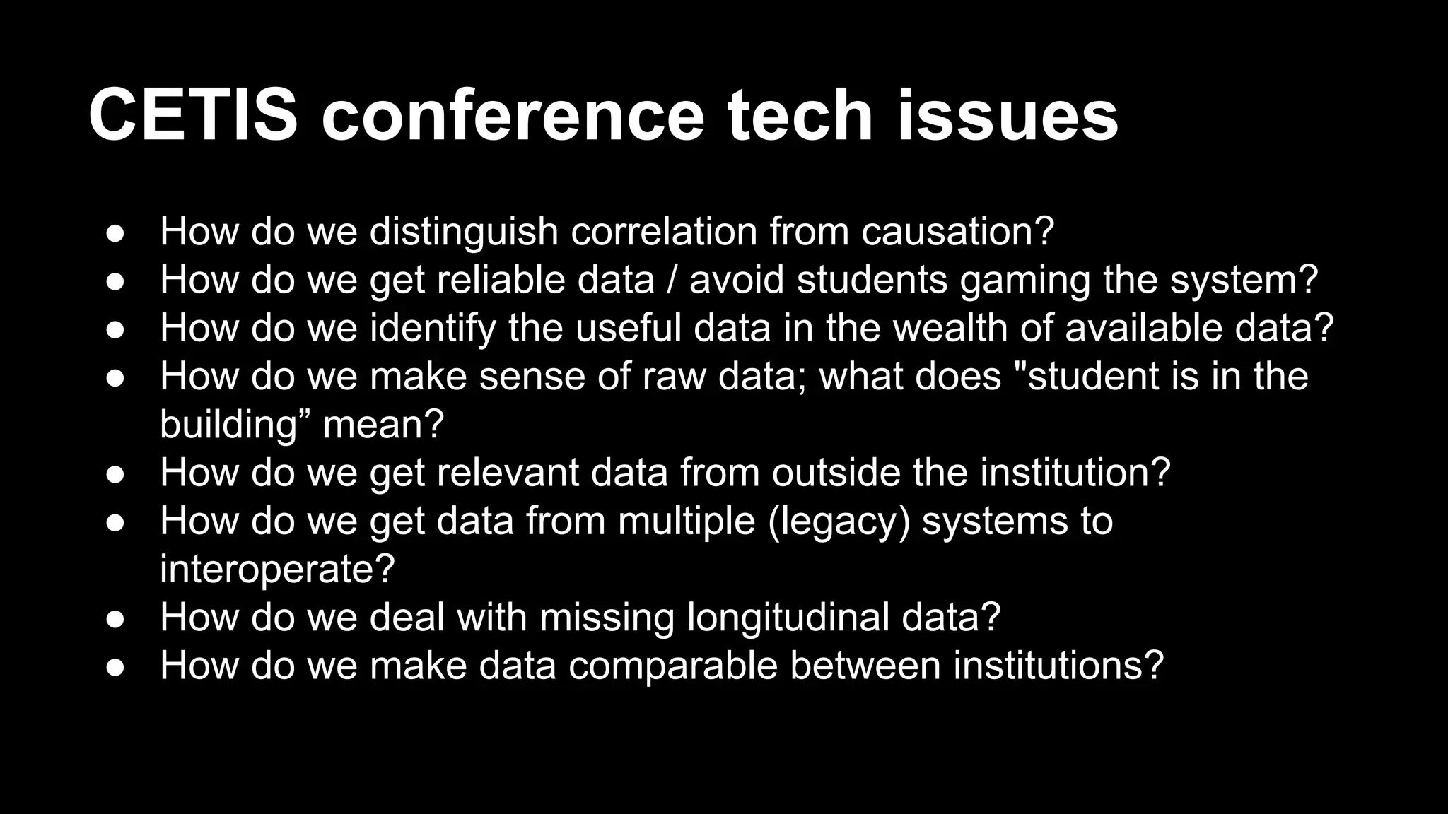 CETIS conference tech issues
●  How do we distinguish correlation from causation?
●  How do we get reliable data / avoid students gaming the system?
●  How do we identify the useful data in the wealth of available data?
●  How do we make sense of raw data; what does "student is in the
building” mean?
●  How do we get relevant data from outside the institution?
●  How do we get data from multiple (legacy) systems to
interoperate?
●  How do we deal with missing longitudinal data?
●  How do we make data comparable between institutions?
 