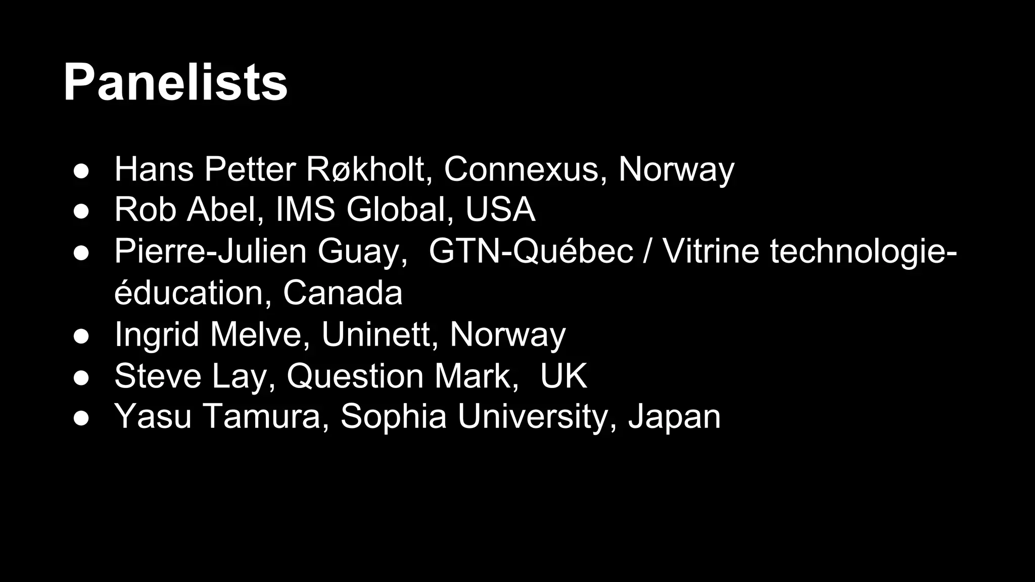 ●  Hans Petter Røkholt, Connexus, Norway
●  Rob Abel, IMS Global, USA
●  Pierre-Julien Guay, GTN-Québec / Vitrine technologie-
éducation, Canada
●  Ingrid Melve, Uninett, Norway
●  Steve Lay, Question Mark, UK
●  Yasu Tamura, Sophia University, Japan
Panelists
 