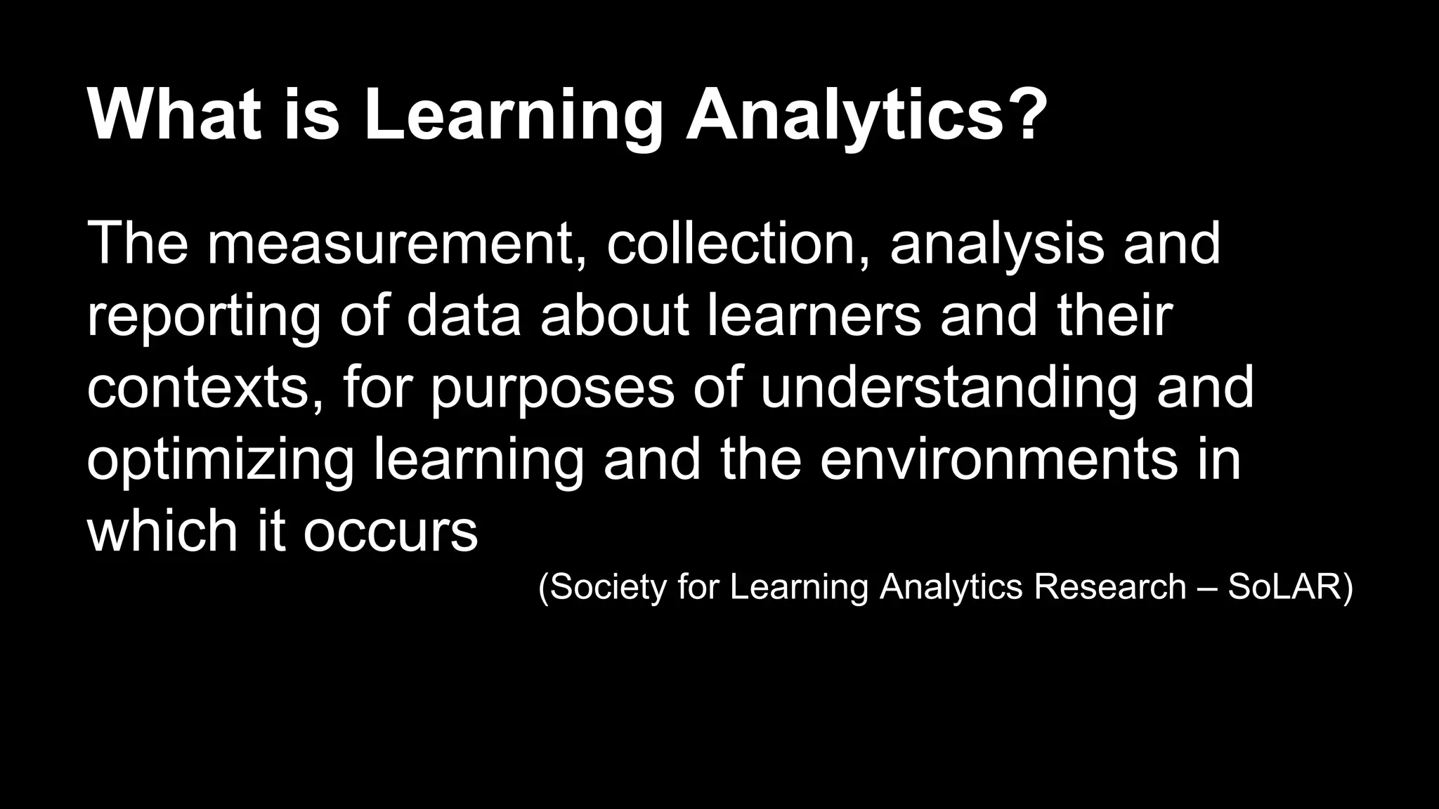 What is Learning Analytics?
The measurement, collection, analysis and
reporting of data about learners and their
contexts, for purposes of understanding and
optimizing learning and the environments in
which it occurs
(Society for Learning Analytics Research – SoLAR)
 