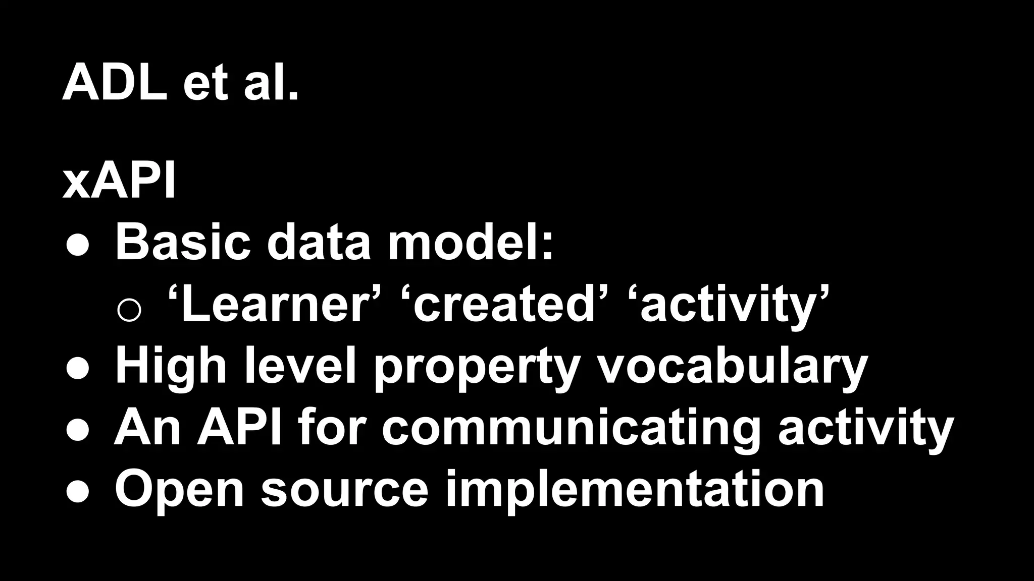 ADL et al.
xAPI
●  Basic data model:
o  ‘Learner’ ‘created’ ‘activity’
●  High level property vocabulary
●  An API for communicating activity
●  Open source implementation
 