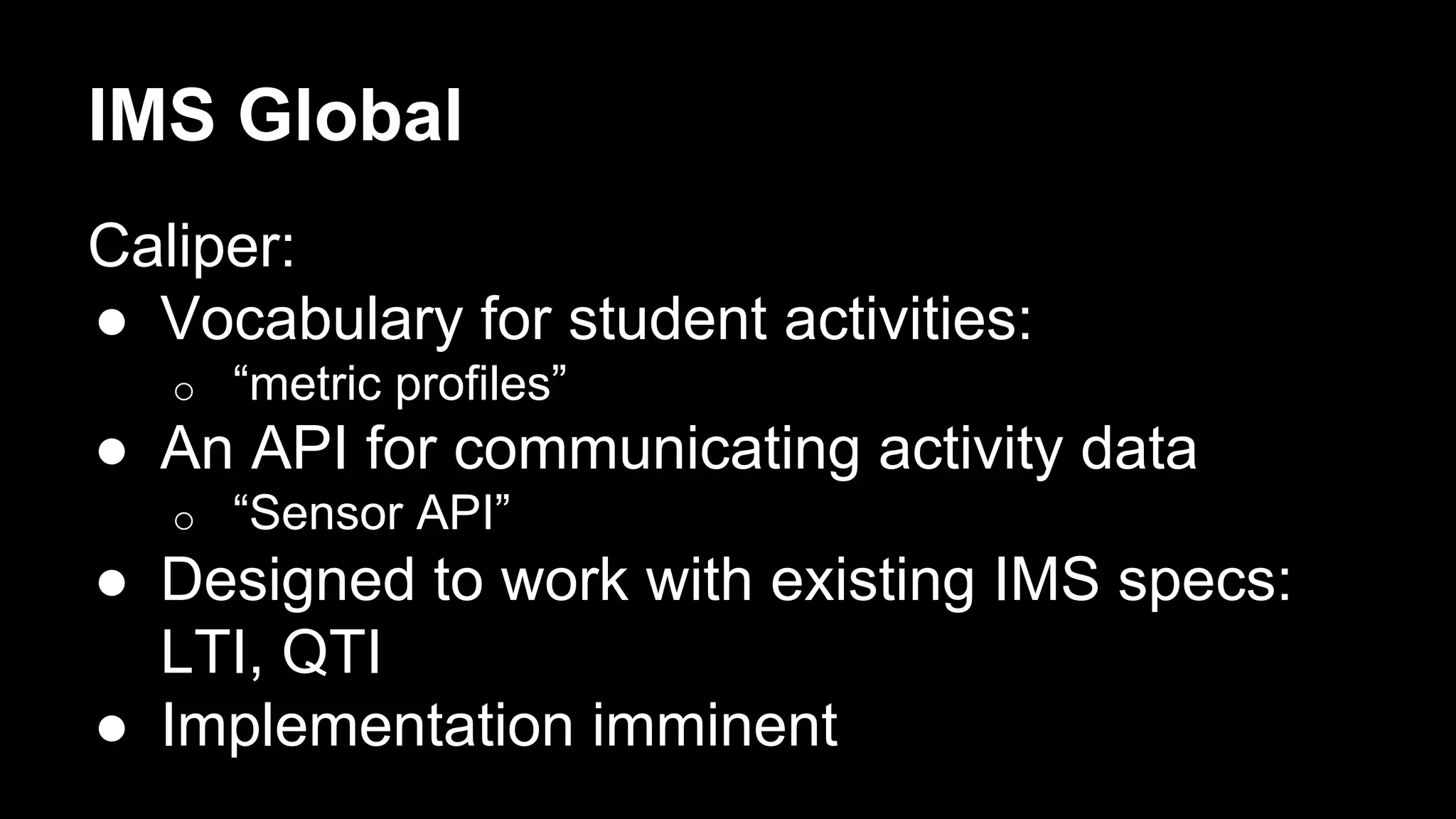 IMS Global
Caliper:
●  Vocabulary for student activities:
o  “metric profiles”
●  An API for communicating activity data
o  “Sensor API”
●  Designed to work with existing IMS specs:
LTI, QTI
●  Implementation imminent
 