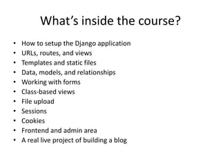 What’s inside the course?
• How to setup the Django application
• URLs, routes, and views
• Templates and static files
• Data, models, and relationships
• Working with forms
• Class-based views
• File upload
• Sessions
• Cookies
• Frontend and admin area
• A real live project of building a blog
 