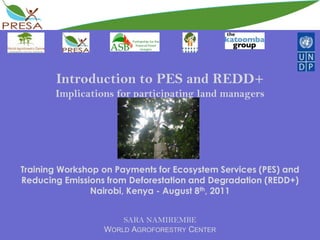 Introduction to PES and REDD+Implications for participating land managersTraining Workshop on Payments for Ecosystem Services (PES) and Reducing Emissions from Deforestation and Degradation (REDD+)Nairobi, Kenya - August 8th, 2011SARA NAMIREMBEWorld Agroforestry Center 