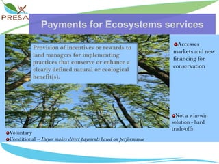 Payments for Ecosystems servicesAccesses markets and new financing for conservationProvision of incentives or rewards to land managers for implementing practices that conserve or enhance a clearly defined natural or ecological benefit(s).Not a win-win solution - hard trade-offsVoluntaryConditional – Buyer makes direct payments based on performance