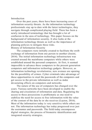 Introduction
Over the past years, there have been increasing cases of
information security threats. As the information technology
professionals stay up to date with the latest technologies, they
navigate through complicated playing field. There has been a
newly introduced terminology that has brought a lot of
confusion in the area of technology. This paper focuses on the
background of information security. It also looks at the
information technology threats as well as the importance of
planning policies to mitigate these risks.
History of Information Security
The computers were initially created to facilitate the swift
exchange of information from one person to another (Jouini,
2014). The initial information technology infrastructure was
created around the mainframe computers while others were
established around the personal computers. At first, it seemed
impossible to advance these computers to the present generation
computers and information technology gadgets. However, as
information technology revolutionize, new avenues are opening
for the possibility of crimes. Cyber criminals take advantage of
these opportunities to steal the passwords of the computers and
get access to the private information as well as make
devastating effects on computers and networks.
The nature of the use of computers has changed over the
years. Various networks have been developed to enable the
sharing and circulation of information and data. Regulating the
access to these possessions is problematic as one need to
stabilize the need for access to free information with the value
of the content of the data he or she receives (Layton, 2016).
Most of the information today is very sensitive while others are
not. The information technology has today progressed over just
the usernames and passwords. The field today encompasses
digital strategies, the process of biometric identification and
integrated security strategies.
 