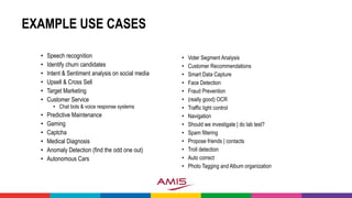 EXAMPLE USE CASES
• Speech recognition
• Identify churn candidates
• Intent & Sentiment analysis on social media
• Upsell & Cross Sell
• Target Marketing
• Customer Service
• Chat bots & voice response systems
• Predictive Maintenance
• Gaming
• Captcha
• Medical Diagnosis
• Anomaly Detection (find the odd one out)
• Autonomous Cars
• Voter Segment Analysis
• Customer Recommendations
• Smart Data Capture
• Face Detection
• Fraud Prevention
• (really good) OCR
• Traffic light control
• Navigation
• Should we investigate | do lab test?
• Spam filtering
• Propose friends | contacts
• Troll detection
• Auto correct
• Photo Tagging and Album organization
 