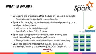 WHAT IS SPARK?
• Developing and orchestrating Map-Reduce on Hadoop is not simple
• Running jobs can be slow due to frequent disk writing
• Spark is for managing and orchestrating distributed processing on a
variety of cluster systems
• with Hadoop as the most obvious target
• through APIs in Java, Python, R, Scala
• Spark uses lazy operations and distributed in-memory data
structures – offering much better performance
• Through Spark – cluster based processing can be used interactively
• Spark has additional modules that leverage distributed
processing for running prepackaged jobs (SQL, Graph, ML, …)
 