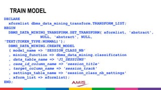 TRAIN MODEL
DECLARE
xformlist dbms_data_mining_transform.TRANSFORM_LIST;
BEGIN
DBMS_DATA_MINING_TRANSFORM.SET_TRANSFORM( xformlist, 'abstract',
NULL, 'abstract', NULL,
'TEXT(TOKEN_TYPE:NORMAL)');
DBMS_DATA_MINING.CREATE_MODEL
( model_name => 'SESSION_CLASS_NB'
, mining_function => dbms_data_mining.classification
, data_table_name => 'J1_SESSIONS'
, case_id_column_name => 'session_title'
, target_column_name => 'session_track'
, settings_table_name => 'session_class_nb_settings'
, xform_list => xformlist);
END;
 