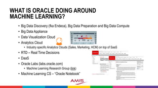 WHAT IS ORACLE DOING AROUND
MACHINE LEARNING?
• Big Data Discovery (fka Endeca), Big Data Preparation and Big Data Compute
• Big Data Appliance
• Data Visualization Cloud
• Analytics Cloud
• Industry specific Analytics Clouds (Sales, Marketing, HCM) on top of SaaS
• RTD – Real Time Decisions
• DaaS
• Oracle Labs (labs.oracle.com)
• Machine Learning Research Group (link)
• Machine Learning CS – “Oracle Notebook”
 