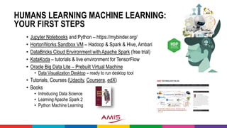 HUMANS LEARNING MACHINE LEARNING:
YOUR FIRST STEPS
• Jupyter Notebooks and Python – https://mybinder.org/
• HortonWorks Sandbox VM – Hadoop & Spark & Hive, Ambari
• DataBricks Cloud Environment with Apache Spark (free trial)
• KataKoda – tutorials & live environment for TensorFlow
• Oracle Big Data Lite – Prebuilt Virtual Machine
• Data Visualization Desktop – ready to run desktop tool
• Tutorials, Courses (Udacity, Coursera, edX)
• Books
• Introducing Data Science
• Learning Apache Spark 2
• Python Machine Learning
 