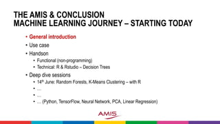 THE AMIS & CONCLUSION
MACHINE LEARNING JOURNEY – STARTING TODAY
• General introduction
• Use case
• Handson
• Functional (non-programming)
• Technical: R & Rstudio – Decision Trees
• Deep dive sessions
• 14th June: Random Forests, K-Means Clustering – with R
• …
• …
• … (Python, TensorFlow, Neural Network, PCA, Linear Regression)
 