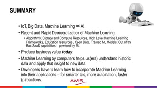 SUMMARY
• IoT, Big Data, Machine Learning => AI
• Recent and Rapid Democratization of Machine Learning
• Algorithms, Storage and Compute Resources, High Level Machine Learning
Frameworks, Education resources , Open Data, Trained ML Models, Out of the
Box SaaS capabilities – powered by ML
• Produce business value today
• Machine Learning by computers helps us(ers) understand historic
data and apply that insight to new data
• Developers have to learn how to incorporate Machine Learning
into their applications – for smarter Uis, more automation, faster
(p)reactions
 
