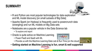SUMMARY
• R and Python are most popular technologies for data exploration
and ML model discovery [on small subsets of Big Data]
• Apache Spark (on Hadoop) is frequently used to powercrunch data
(wrangling) and run ML models on Big Data sets
• Notebooks are a popular vehicle in the Data Science lab
• To explore and report
• Oracle is quite active on Machine Learning
• Power PaaS and SaaS with ML
• Provide us with the Machine Learning Data Lab & Run Time (on the cloud)
• Getting started on Machine Learning is fun, smart & well supported
 
