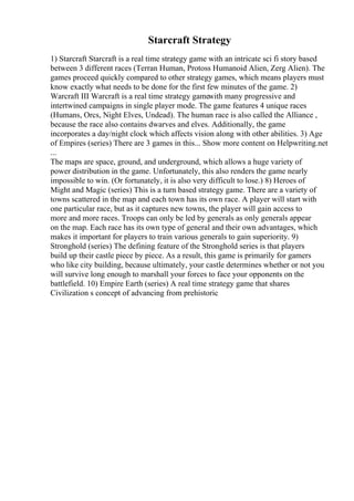Starcraft Strategy
1) Starcraft Starcraft is a real time strategy game with an intricate sci fi story based
between 3 different races (Terran Human, Protoss Humanoid Alien, Zerg Alien). The
games proceed quickly compared to other strategy games, which means players must
know exactly what needs to be done for the first few minutes of the game. 2)
Warcraft III Warcraft is a real time strategy gamewith many progressive and
intertwined campaigns in single player mode. The game features 4 unique races
(Humans, Orcs, Night Elves, Undead). The human race is also called the Alliance ,
because the race also contains dwarves and elves. Additionally, the game
incorporates a day/night clock which affects vision along with other abilities. 3) Age
of Empires (series) There are 3 games in this... Show more content on Helpwriting.net
...
The maps are space, ground, and underground, which allows a huge variety of
power distribution in the game. Unfortunately, this also renders the game nearly
impossible to win. (Or fortunately, it is also very difficult to lose.) 8) Heroes of
Might and Magic (series) This is a turn based strategy game. There are a variety of
towns scattered in the map and each town has its own race. A player will start with
one particular race, but as it captures new towns, the player will gain access to
more and more races. Troops can only be led by generals as only generals appear
on the map. Each race has its own type of general and their own advantages, which
makes it important for players to train various generals to gain superiority. 9)
Stronghold (series) The defining feature of the Stronghold series is that players
build up their castle piece by piece. As a result, this game is primarily for gamers
who like city building, because ultimately, your castle determines whether or not you
will survive long enough to marshall your forces to face your opponents on the
battlefield. 10) Empire Earth (series) A real time strategy game that shares
Civilization s concept of advancing from prehistoric
 