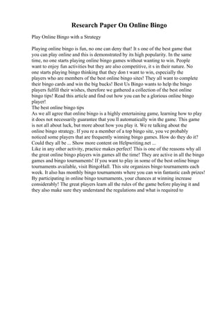 Research Paper On Online Bingo
Play Online Bingo with a Strategy
Playing online bingo is fun, no one can deny that! It s one of the best game that
you can play online and this is demonstrated by its high popularity. In the same
time, no one starts playing online bingo games without wanting to win. People
want to enjoy fun activities but they are also competitive, it s in their nature. No
one starts playing bingo thinking that they don t want to win, especially the
players who are members of the best online bingo sites! They all want to complete
their bingo cards and win the big bucks! Best Us Bingo wants to help the bingo
players fulfill their wishes, therefore we gathered a collection of the best online
bingo tips! Read this article and find out how you can be a glorious online bingo
player!
The best online bingo tips
As we all agree that online bingo is a highly entertaining game, learning how to play
it does not necessarily guarantee that you ll automatically win the game. This game
is not all about luck, but more about how you play it. We re talking about the
online bingo strategy. If you re a member of a top bingo site, you ve probably
noticed some players that are frequently winning bingo games. How do they do it?
Could they all be ... Show more content on Helpwriting.net ...
Like in any other activity, practice makes perfect! This is one of the reasons why all
the great online bingo players win games all the time! They are active in all the bingo
games and bingo tournaments! If you want to play in some of the best online bingo
tournaments available, visit BingoHall. This site organizes bingo tournaments each
week. It also has monthly bingo tournaments where you can win fantastic cash prizes!
By participating in online bingo tournaments, your chances at winning increase
considerably! The great players learn all the rules of the game before playing it and
they also make sure they understand the regulations and what is required to
 